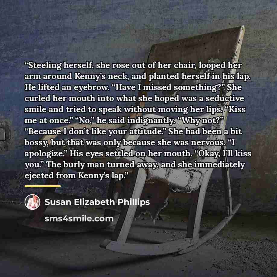 “Steeling herself, she rose out of her chair, looped her arm around Kenny’s neck, and planted herself in his lap. He lifted an eyebrow. “Have I missed something?” She curled her mouth into what she hoped was a seductive smile and tried to speak without moving her lips. “Kiss me at once.” “No,” he…” quote by Susan Elizabeth Phillips