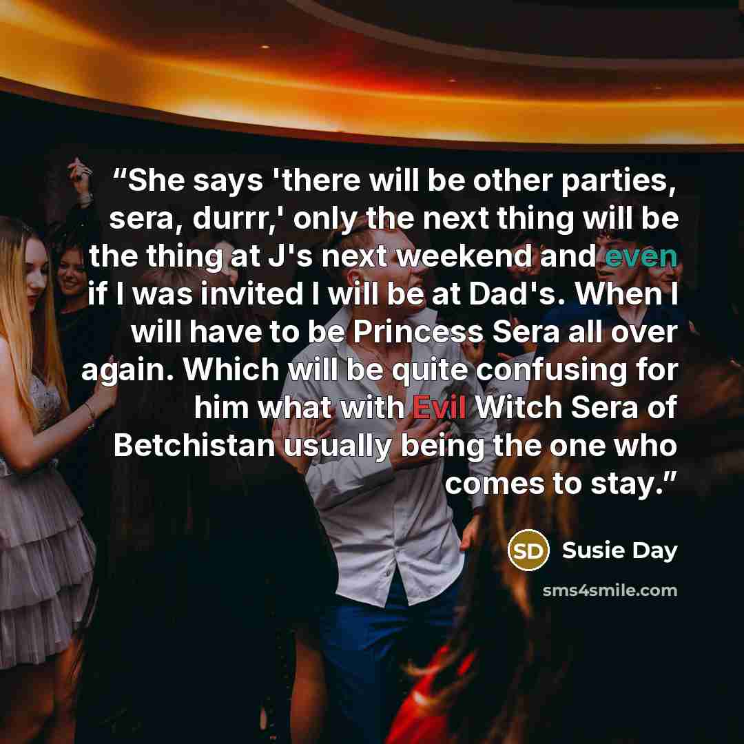 “She says 'there will be other parties, sera, durrr,' only the next thing will be the thing at J's next weekend and even if I was invited I will be at Dad's. When I will have to be Princess Sera all over again. Which will be quite confusing for him what with Evil Witch Sera of Betchistan usually…” quote by Susie Day
