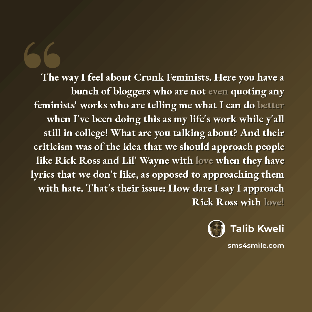 “The way I feel about Crunk Feminists. Here you have a bunch of bloggers who are not even quoting any feminists' works who are telling me what I can do better when I've been doing this as my life's work while y'all still in college! What are you talking about? And their criticism was of the idea…” quote by Talib Kweli
