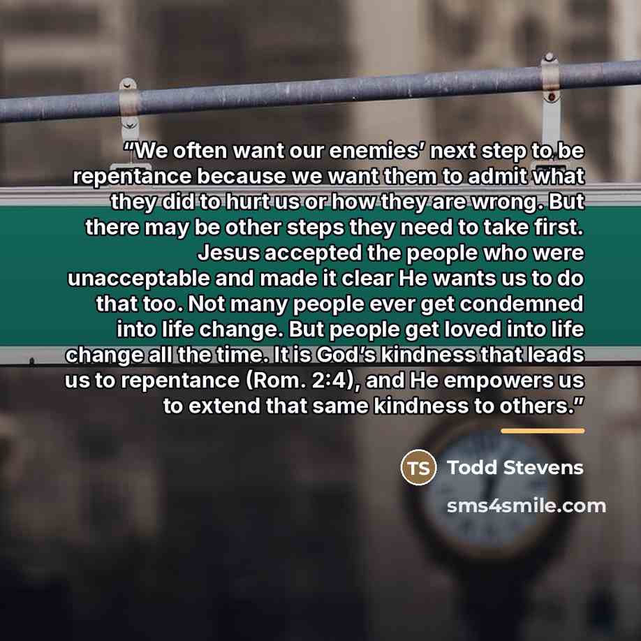 “We often want our enemies’ next step to be repentance because we want them to admit what they did to hurt us or how they are wrong. But there may be other steps they need to take first. Jesus accepted the people who were unacceptable and made it clear He wants us to do that too. Not many people…” quote by Todd Stevens