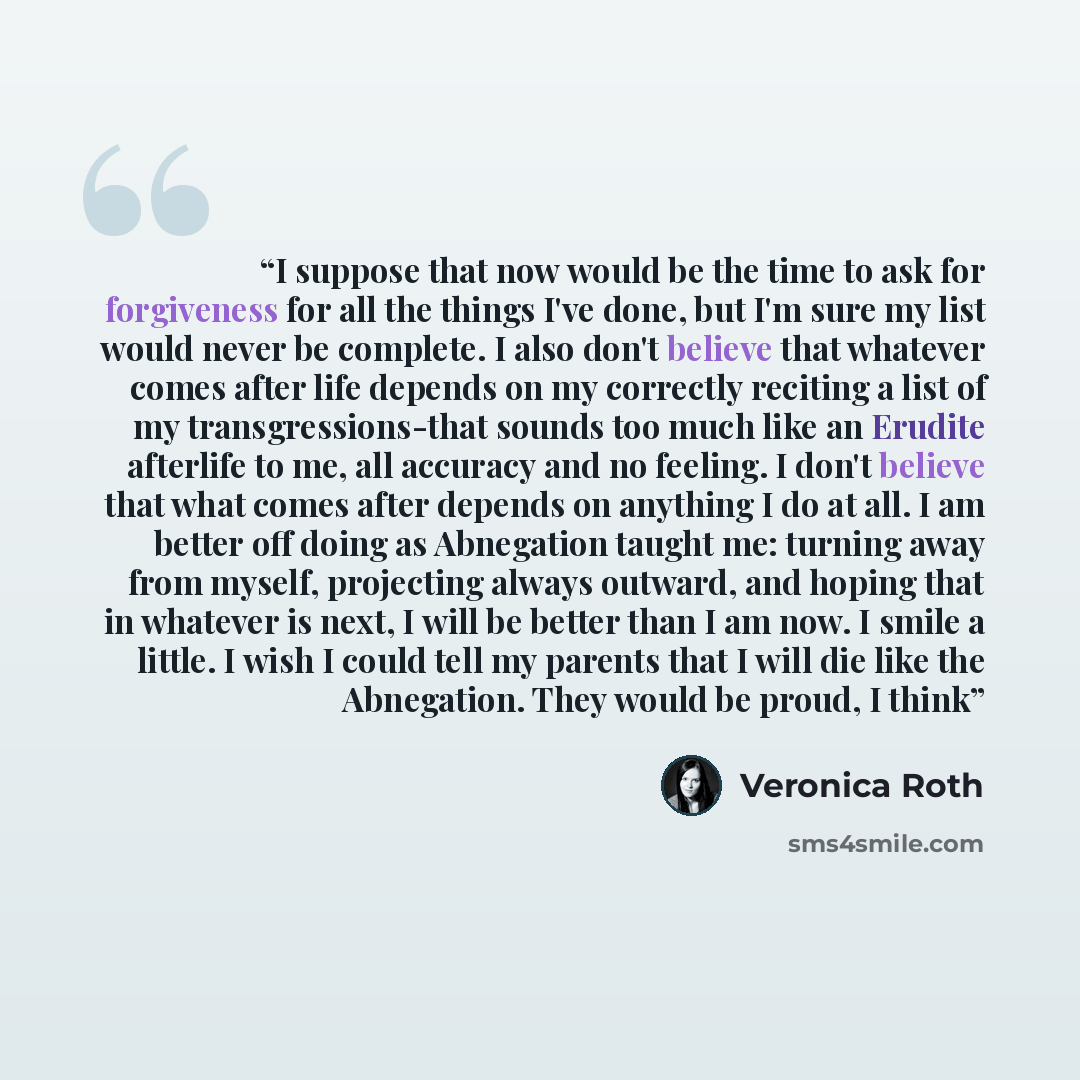 “I suppose that now would be the time to ask for forgiveness for all the things I've done, but I'm sure my list would never be complete. I also don't believe that whatever comes after life depends on my correctly reciting a list of my transgressions-that sounds too much like an Erudite afterlife to…” quote by veronica roth
