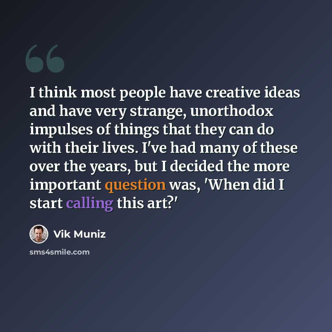 “I think most people have creative ideas and have very strange, unorthodox impulses of things that they can do with their lives. I've had many of these over the years, but I decided the more important question was, 'When did I start calling this art?'” quote by Vik Muniz