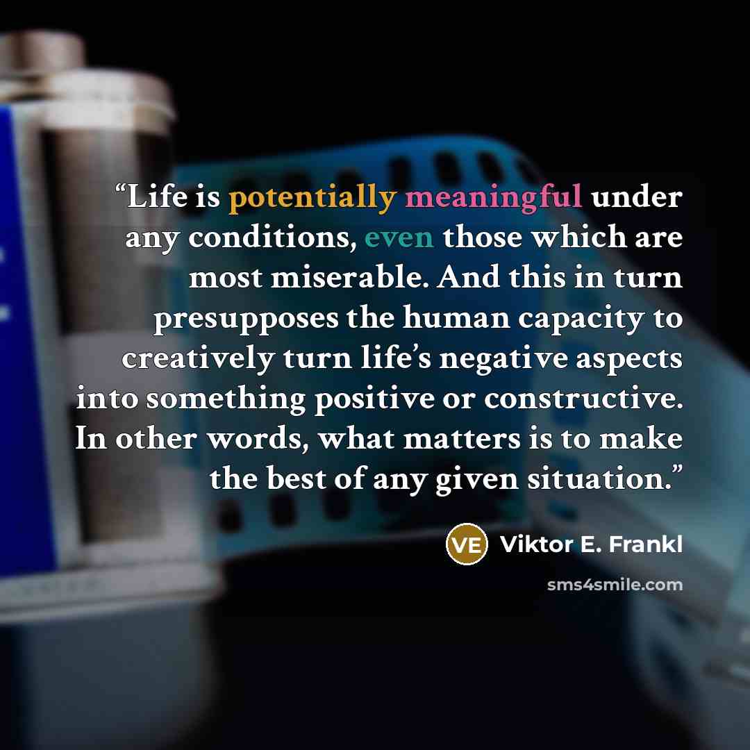 “Life is potentially meaningful under any conditions, even those which are most miserable. And this in turn presupposes the human capacity to creatively turn life’s negative aspects into something positive or constructive. In other words, what matters is to make the best of any given situation.” quote by Viktor E. Frankl