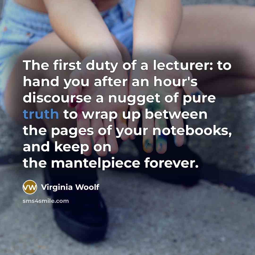 “The first duty of a lecturer: to hand you after an hour's discourse a nugget of pure truth to wrap up between the pages of your notebooks, and keep on the mantelpiece forever.” quote by Virginia Woolf