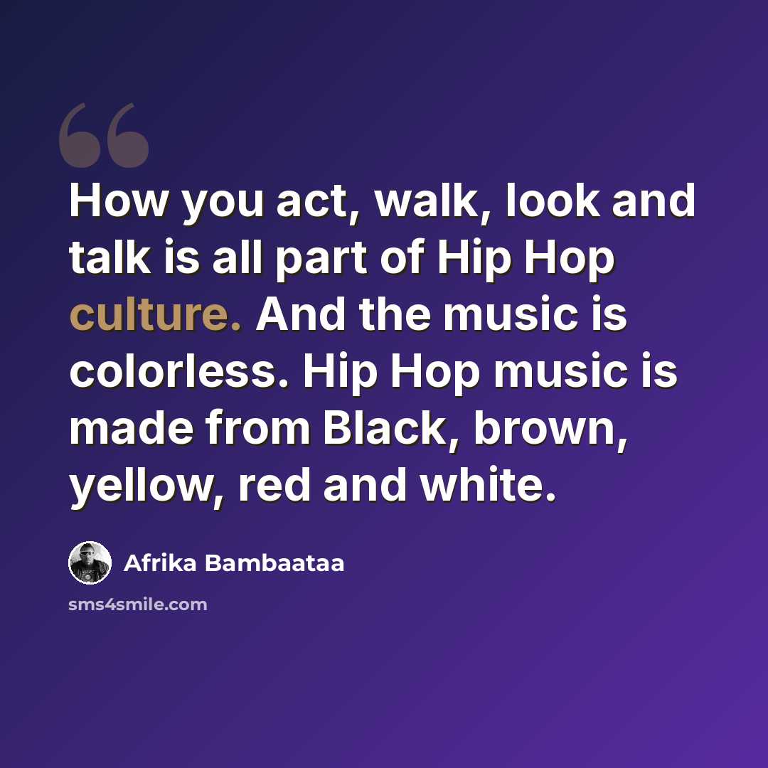 “How you act, walk, look and talk is all part of Hip Hop culture. And the music is colorless. Hip Hop music is made from Black, brown, yellow, red and white.” quote by Afrika Bambaataa