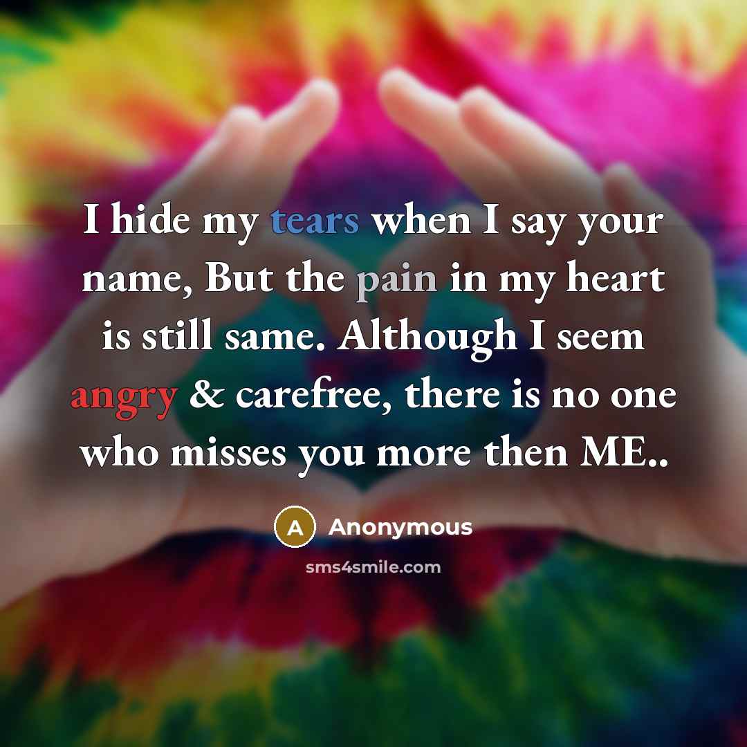 “I hide my tears when I say your name, But the pain in my heart is still same. Although I seem angry & carefree, there is no one who misses you more then ME..” quote by Anonymous