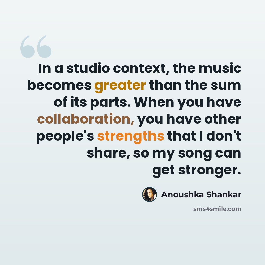 “In a studio context, the music becomes greater than the sum of its parts. When you have collaboration, you have other people's strengths that I don't share, so my song can get stronger.” quote by Anoushka Shankar
