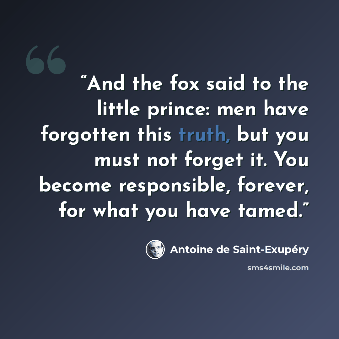“And the fox said to the little prince: men have forgotten this truth, but you must not forget it. You become responsible, forever, for what you have tamed.” quote by Antoine de Saint-Exupery