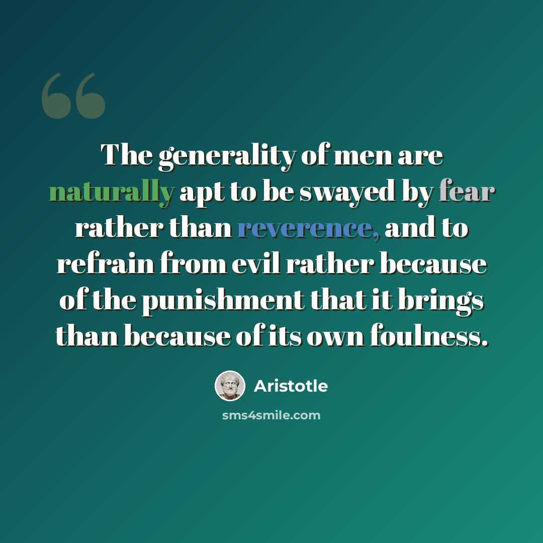 “The generality of men are naturally apt to be swayed by fear rather than reverence, and to refrain from evil rather because of the punishment that it brings than because of its own foulness.” quote by Aristotle