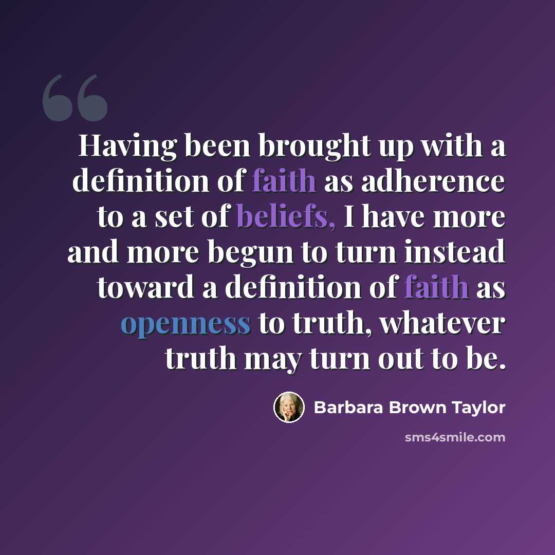 “Having been brought up with a definition of faith as adherence to a set of beliefs, I have more and more begun to turn instead toward a definition of faith as openness to truth, whatever truth may turn out to be.” quote by Barbara Brown Taylor