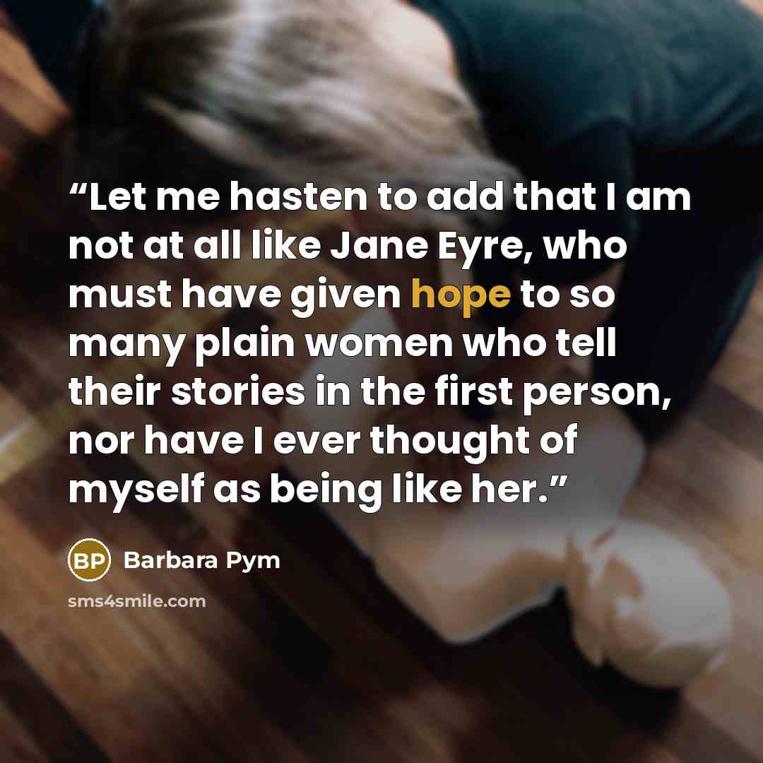 “Let me hasten to add that I am not at all like Jane Eyre, who must have given hope to so many plain women who tell their stories in the first person, nor have I ever thought of myself as being like her.” quote by Barbara Pym