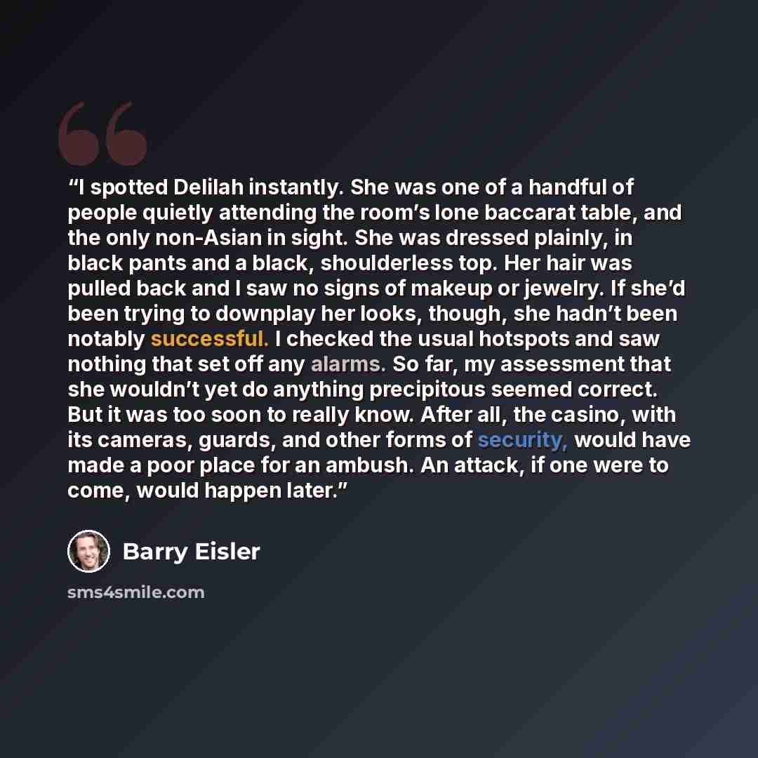 “I spotted Delilah instantly. She was one of a handful of people quietly attending the room’s lone baccarat table, and the only non-Asian in sight. She was dressed plainly, in black pants and a black, shoulderless top. Her hair was pulled back and I saw no signs of makeup or jewelry. If she’d been…” quote by Barry Eisler