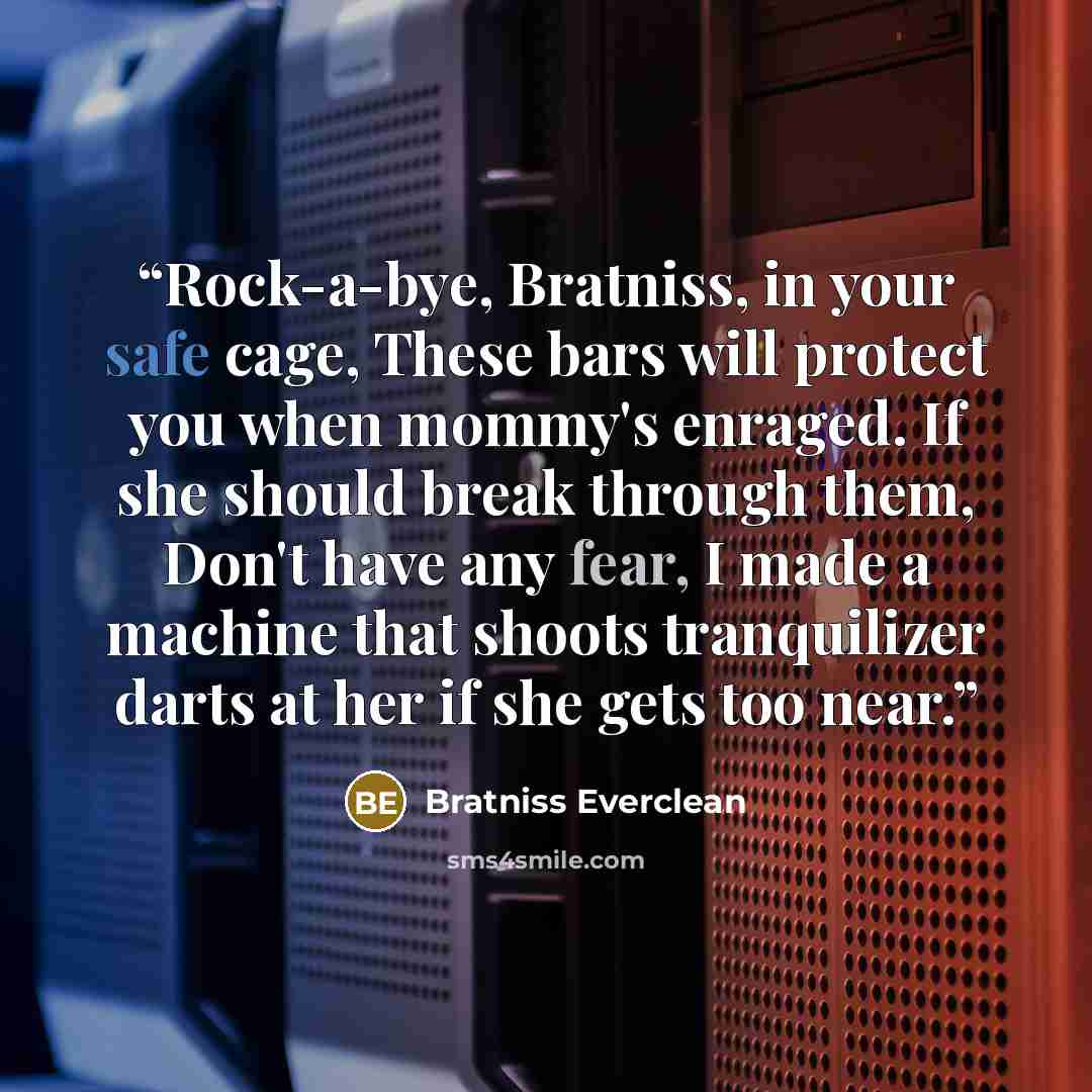 “Rock-a-bye, Bratniss, in your safe cage, These bars will protect you when mommy's enraged. If she should break through them, Don't have any fear, I made a machine that shoots tranquilizer darts at her if she gets too near.” quote by Bratniss Everclean