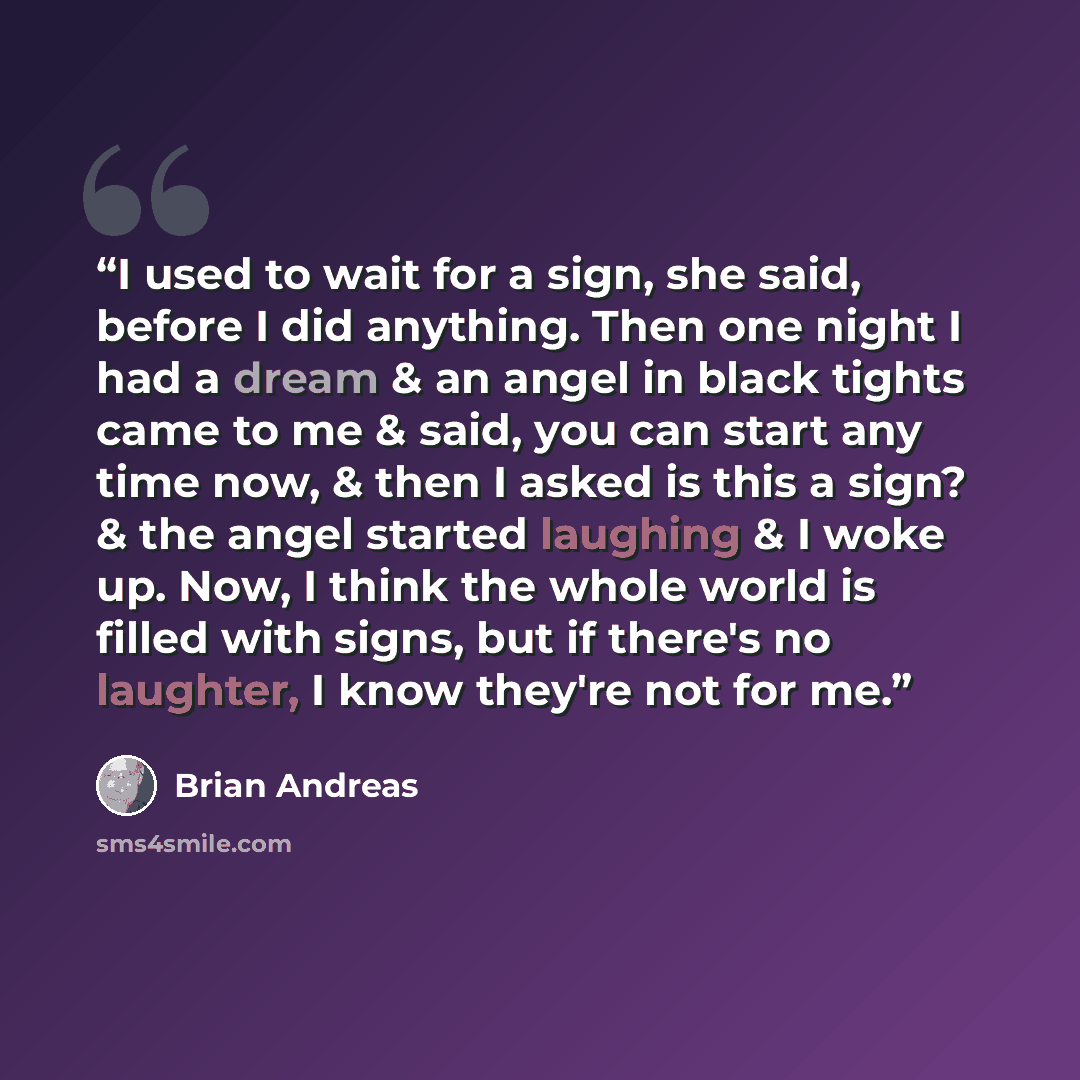 “I used to wait for a sign, she said, before I did anything. Then one night I had a dream & an angel in black tights came to me & said, you can start any time now, & then I asked is this a sign? & the angel started laughing & I woke up. Now, I think the whole world is filled with signs, but if…” quote by Brian Andreas