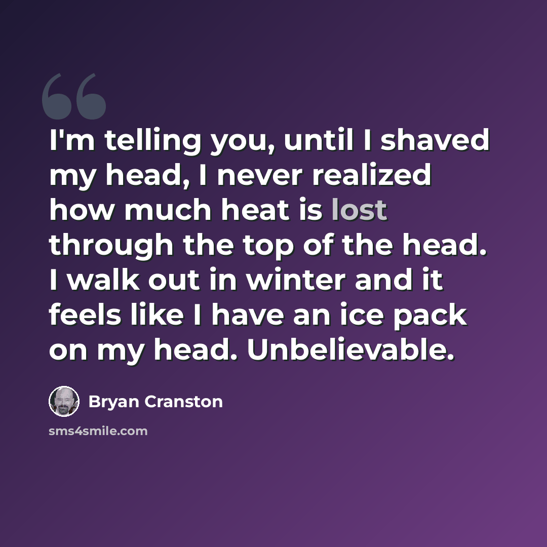 “I'm telling you, until I shaved my head, I never realized how much heat is lost through the top of the head. I walk out in winter and it feels like I have an ice pack on my head. Unbelievable.” quote by Bryan Cranston