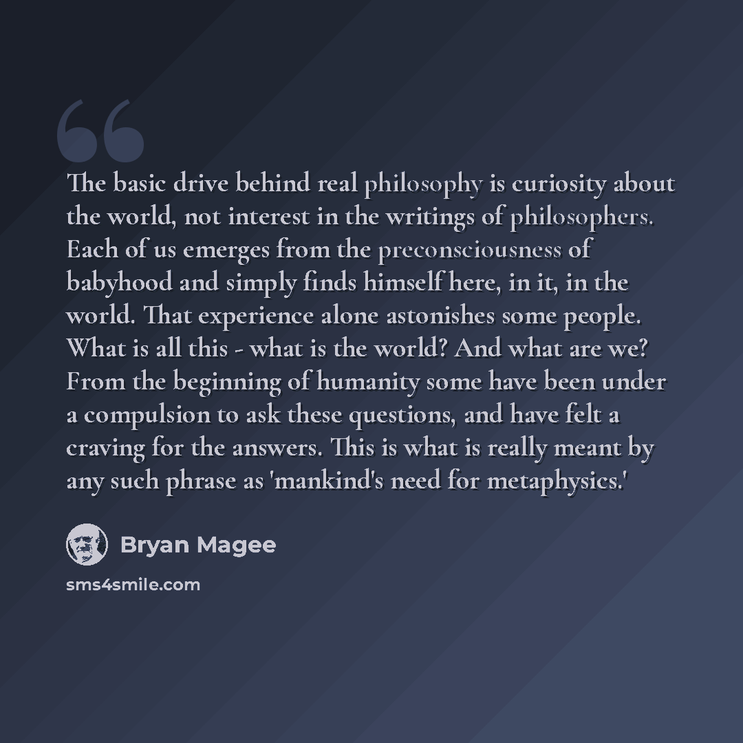 “The basic drive behind real philosophy is curiosity about the world, not interest in the writings of philosophers. Each of us emerges from the preconsciousness of babyhood and simply finds himself here, in it, in the world. That experience alone astonishes some people. What is all this - what is…” quote by Bryan Magee