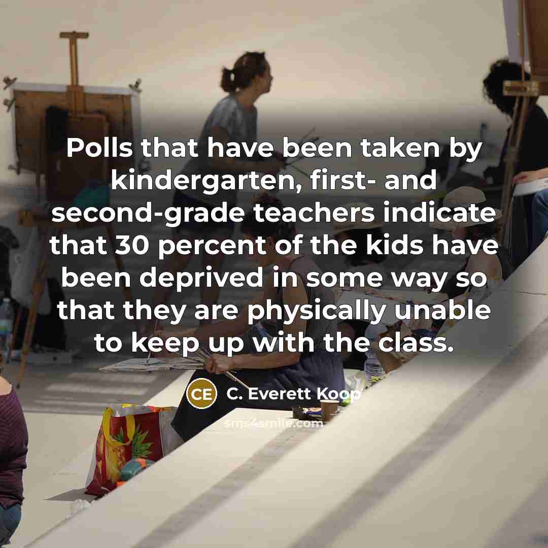 “Polls that have been taken by kindergarten, first- and second-grade teachers indicate that 30 percent of the kids have been deprived in some way so that they are physically unable to keep up with the class.” quote by C. Everett Koop