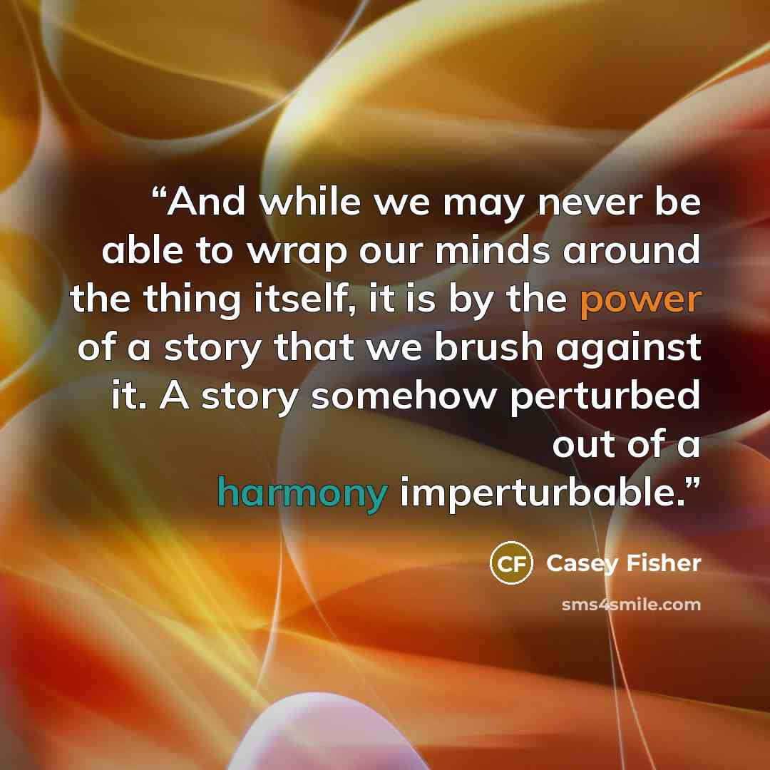 “And while we may never be able to wrap our minds around the thing itself, it is by the power of a story that we brush against it. A story somehow perturbed out of a harmony imperturbable.” quote by Casey Fisher