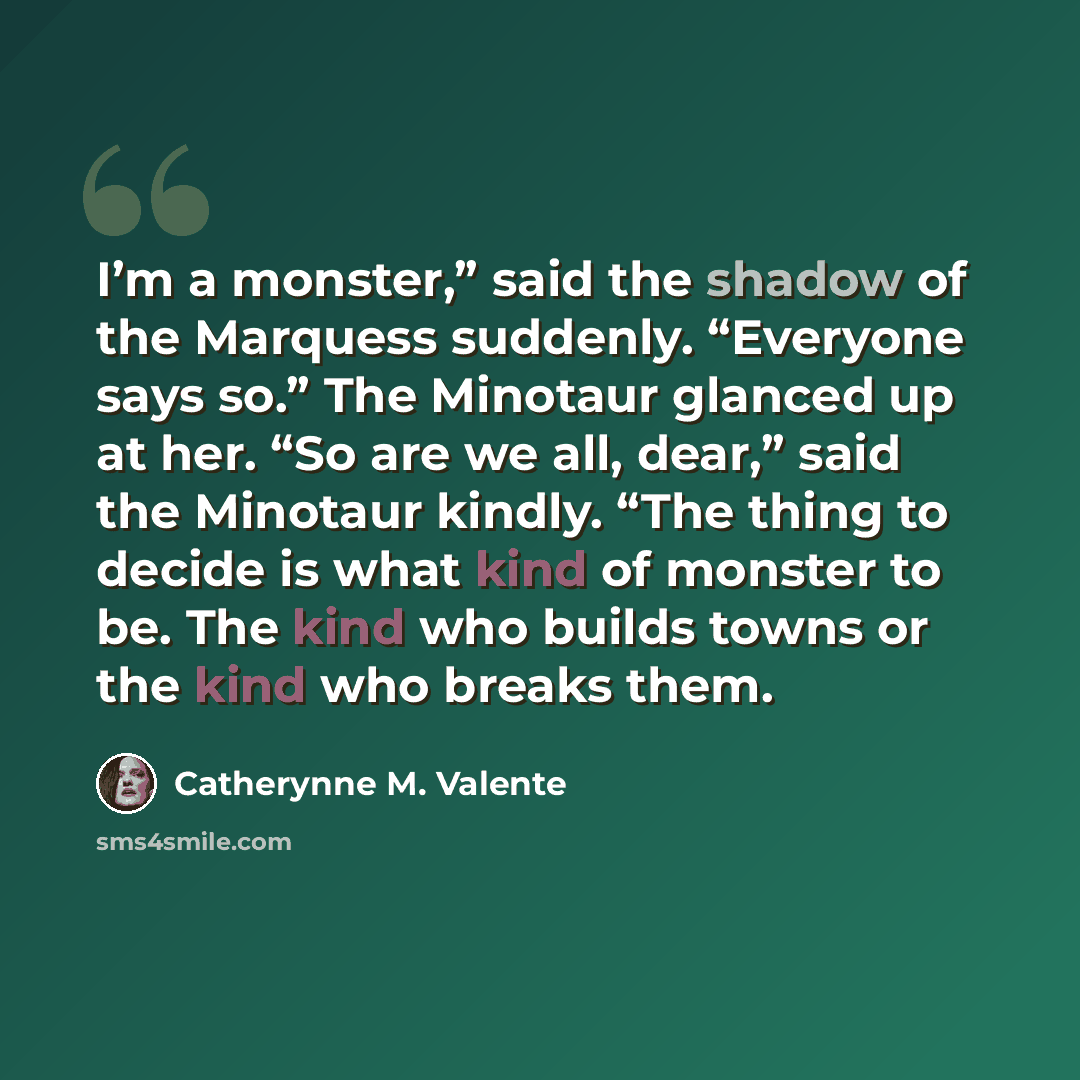 “I’m a monster,” said the shadow of the Marquess suddenly. “Everyone says so.” The Minotaur glanced up at her. “So are we all, dear,” said the Minotaur kindly. “The thing to decide is what kind of monster to be. The kind who builds towns or the kind who breaks them.” quote by Catherynne M. Valente