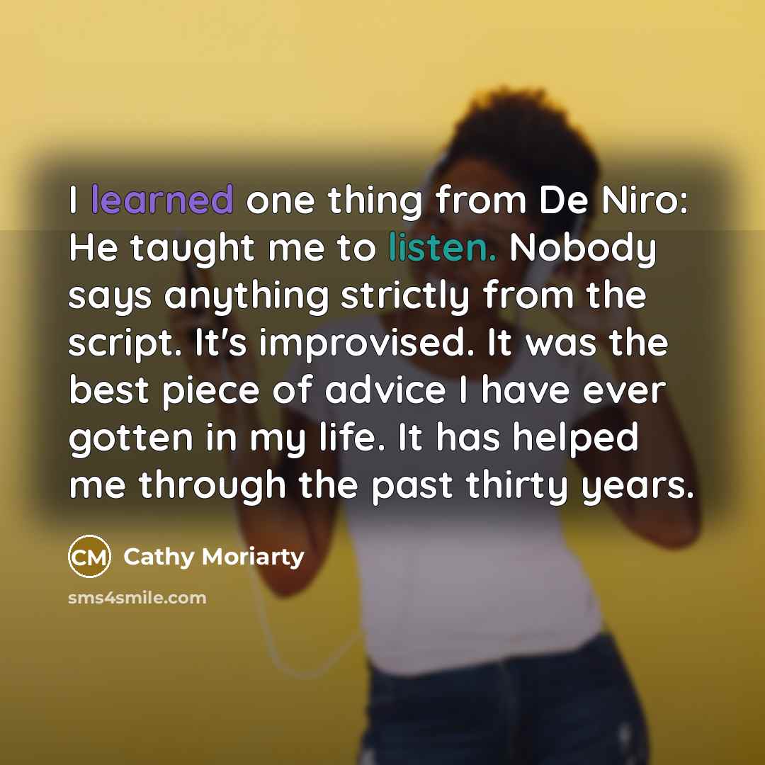 “I learned one thing from De Niro: He taught me to listen. Nobody says anything strictly from the script. It's improvised. It was the best piece of advice I have ever gotten in my life. It has helped me through the past thirty years.” quote by Cathy Moriarty