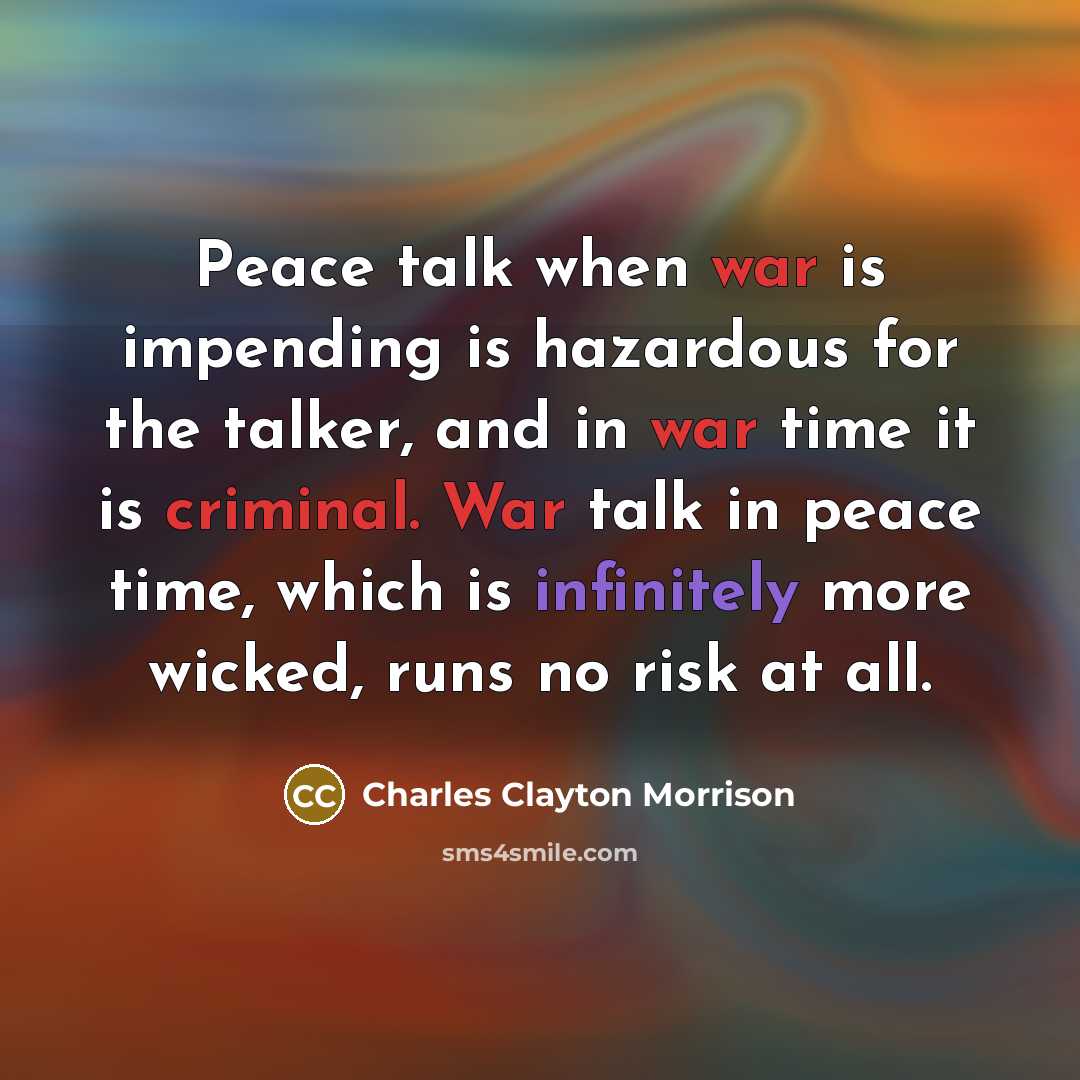 “Peace talk when war is impending is hazardous for the talker, and in war time it is criminal. War talk in peace time, which is infinitely more wicked, runs no risk at all.” quote by Charles Clayton Morrison