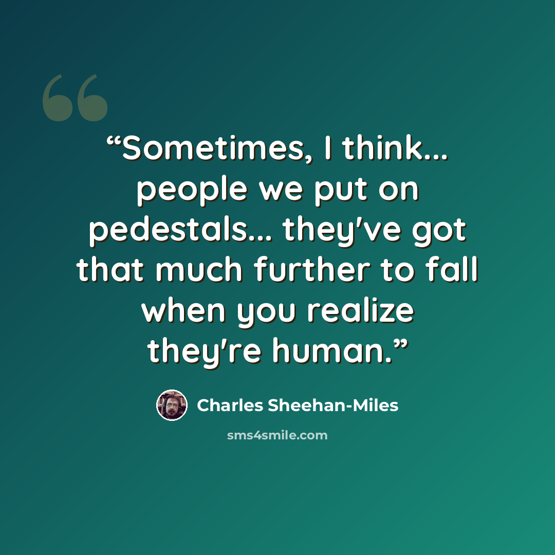 “Sometimes, I think... people we put on pedestals... they've got that much further to fall when you realize they're human.” quote by Charles Sheehan-Miles