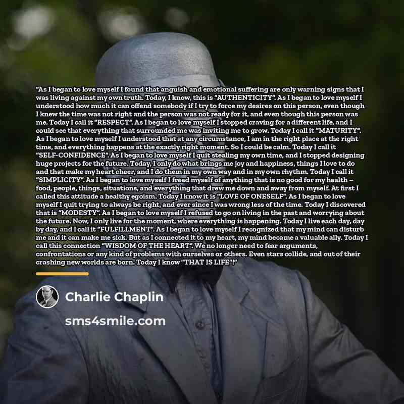 “As I began to love myself I found that anguish and emotional suffering are only warning signs that I was living against my own truth. Today, I know, this is “AUTHENTICITY”. As I began to love myself I understood how much it can offend somebody if I try to force my desires on this person, even…” quote by Charlie Chaplin