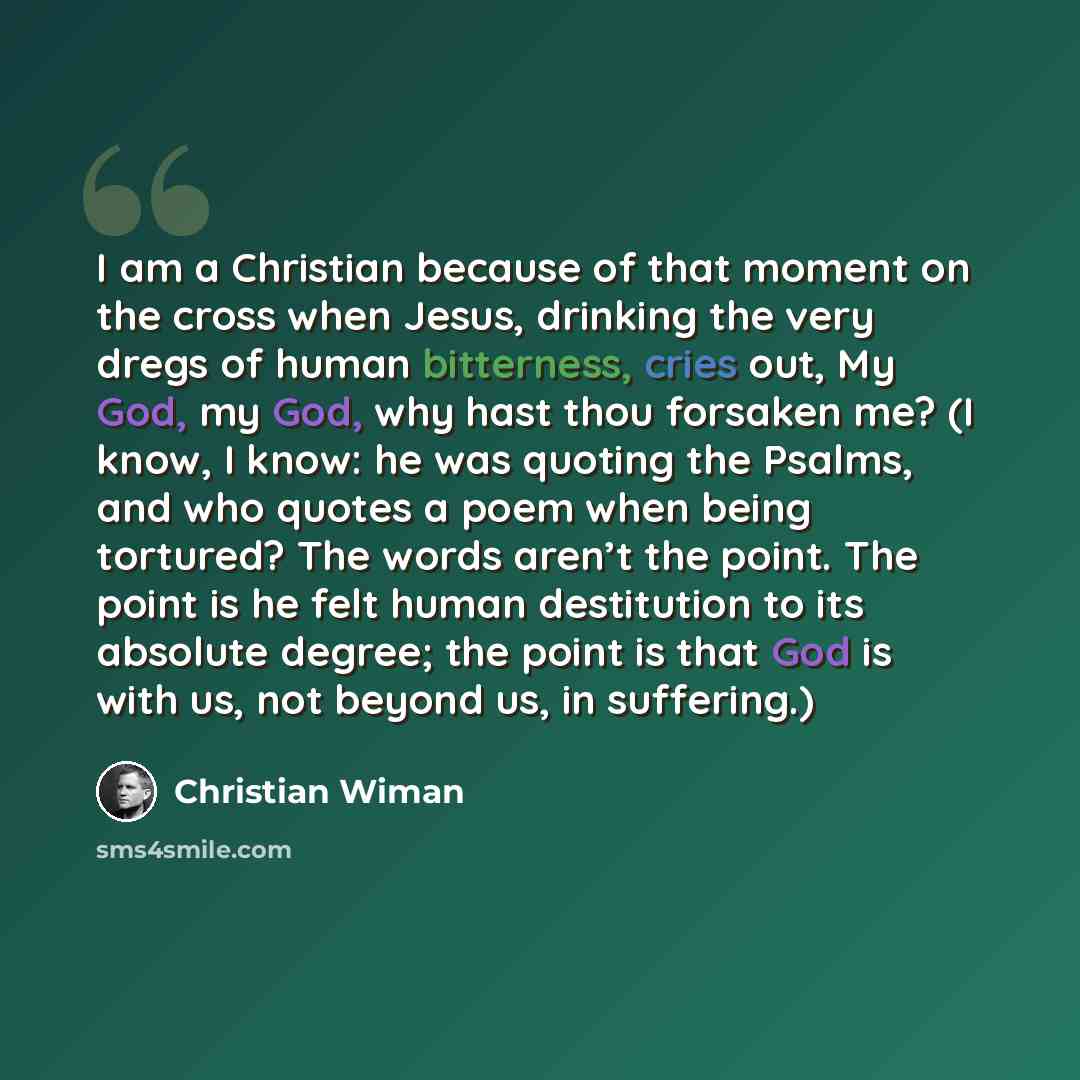 “I am a Christian because of that moment on the cross when Jesus, drinking the very dregs of human bitterness, cries out, My God, my God, why hast thou forsaken me? (I know, I know: he was quoting the Psalms, and who quotes a poem when being tortured? The words aren’t the point. The point is he…” quote by Christian Wiman