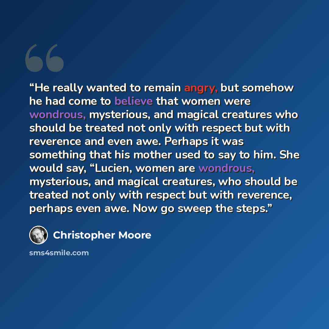 “He really wanted to remain angry, but somehow he had come to believe that women were wondrous, mysterious, and magical creatures who should be treated not only with respect but with reverence and even awe. Perhaps it was something that his mother used to say to him. She would say, “Lucien, women…” quote by Christopher Moore