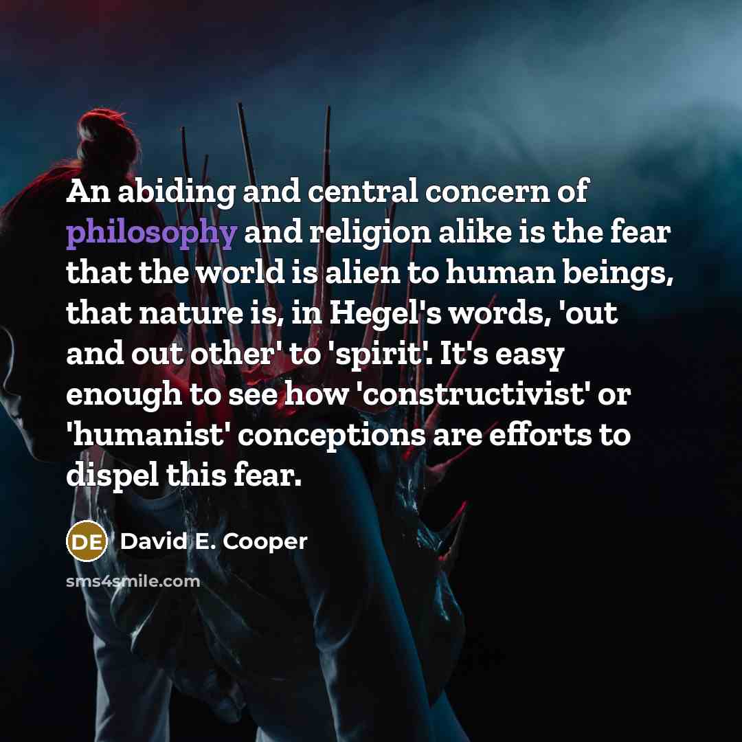 “An abiding and central concern of philosophy and religion alike is the fear that the world is alien to human beings, that nature is, in Hegel's words, 'out and out other' to 'spirit'. It's easy enough to see how 'constructivist' or 'humanist' conceptions are efforts to dispel this fear.” quote by David E. Cooper