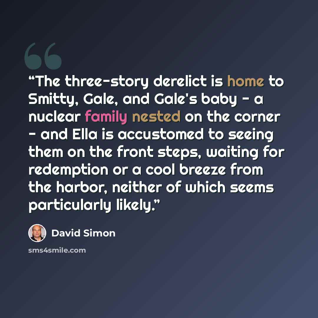 “The three-story derelict is home to Smitty, Gale, and Gale's baby - a nuclear family nested on the corner - and Ella is accustomed to seeing them on the front steps, waiting for redemption or a cool breeze from the harbor, neither of which seems particularly likely.” quote by David Simon