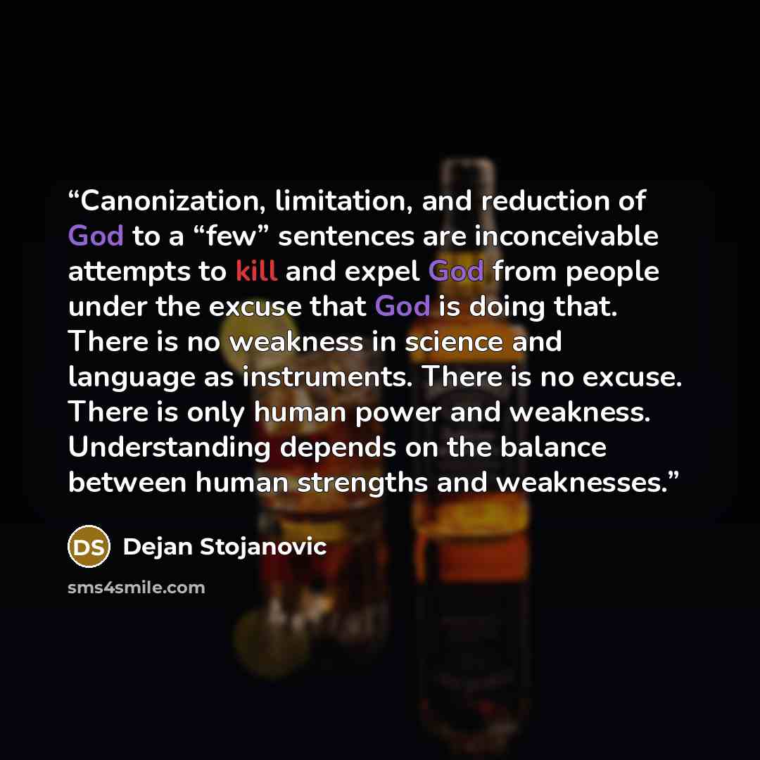 “Canonization, limitation, and reduction of God to a “few” sentences are inconceivable attempts to kill and expel God from people under the excuse that God is doing that. There is no weakness in science and language as instruments. There is no excuse. There is only human power and weakness…” quote by Dejan Stojanovic