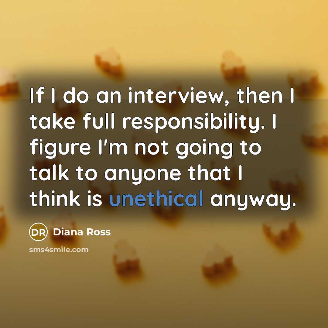 “If I do an interview, then I take full responsibility. I figure I'm not going to talk to anyone that I think is unethical anyway.” quote by Diana Ross