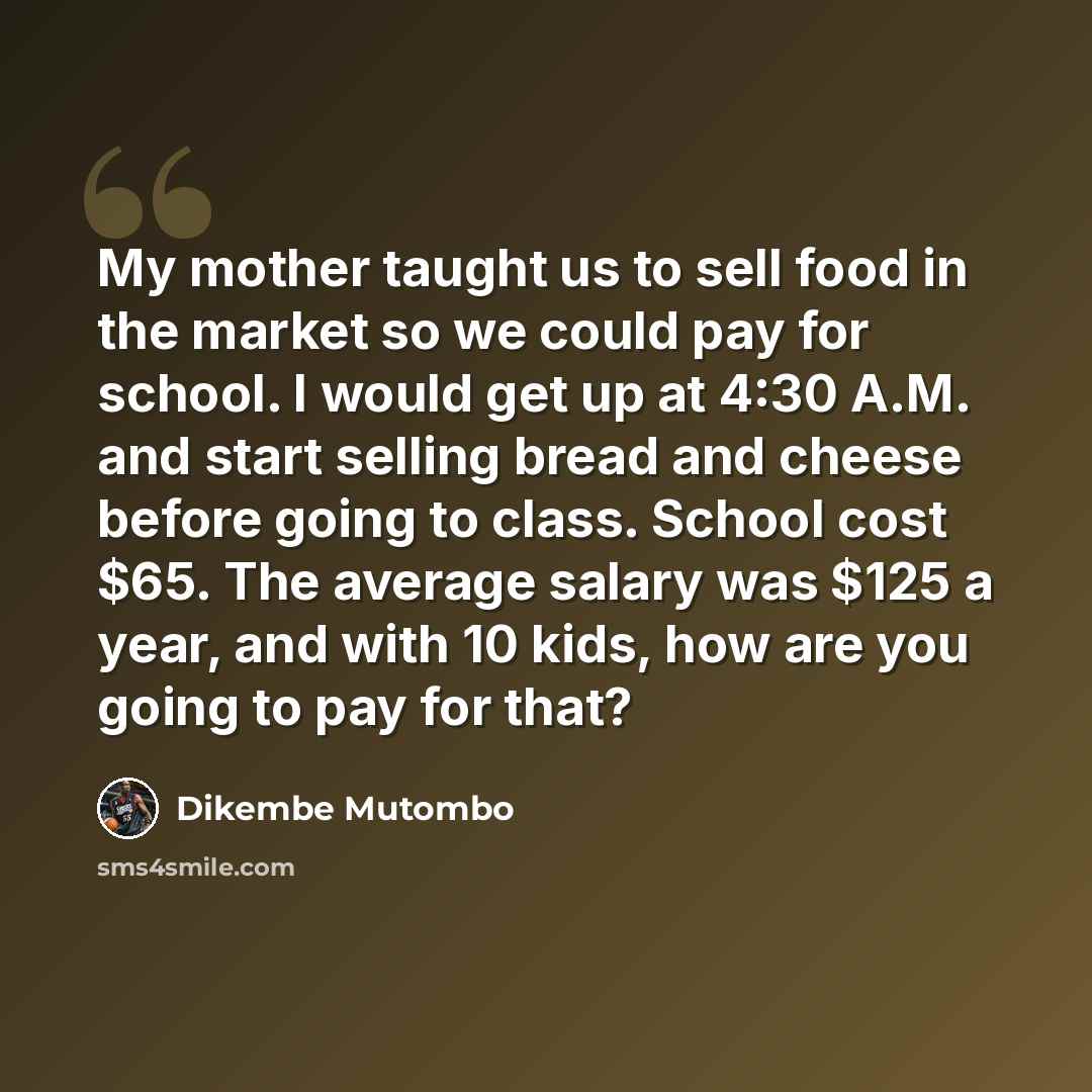 “My mother taught us to sell food in the market so we could pay for school. I would get up at 4:30 A.M. and start selling bread and cheese before going to class. School cost $65. The average salary was $125 a year, and with 10 kids, how are you going to pay for that?” quote by Dikembe Mutombo