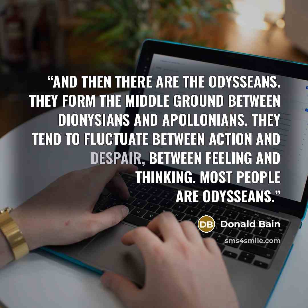 “And then there are the Odysseans. They form the middle ground between Dionysians and Apollonians. They tend to fluctuate between action and despair, between feeling and thinking. Most people are Odysseans.” quote by Donald Bain