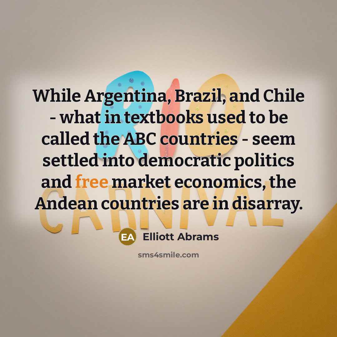 “While Argentina, Brazil, and Chile - what in textbooks used to be called the ABC countries - seem settled into democratic politics and free market economics, the Andean countries are in disarray.” quote by Elliott Abrams