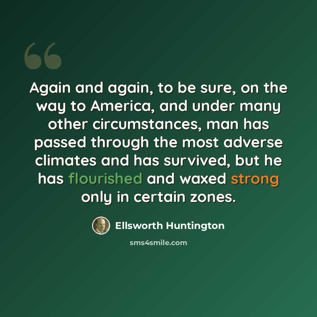 “Again and again, to be sure, on the way to America, and under many other circumstances, man has passed through the most adverse climates and has survived, but he has flourished and waxed strong only in certain zones.” quote by Ellsworth Huntington