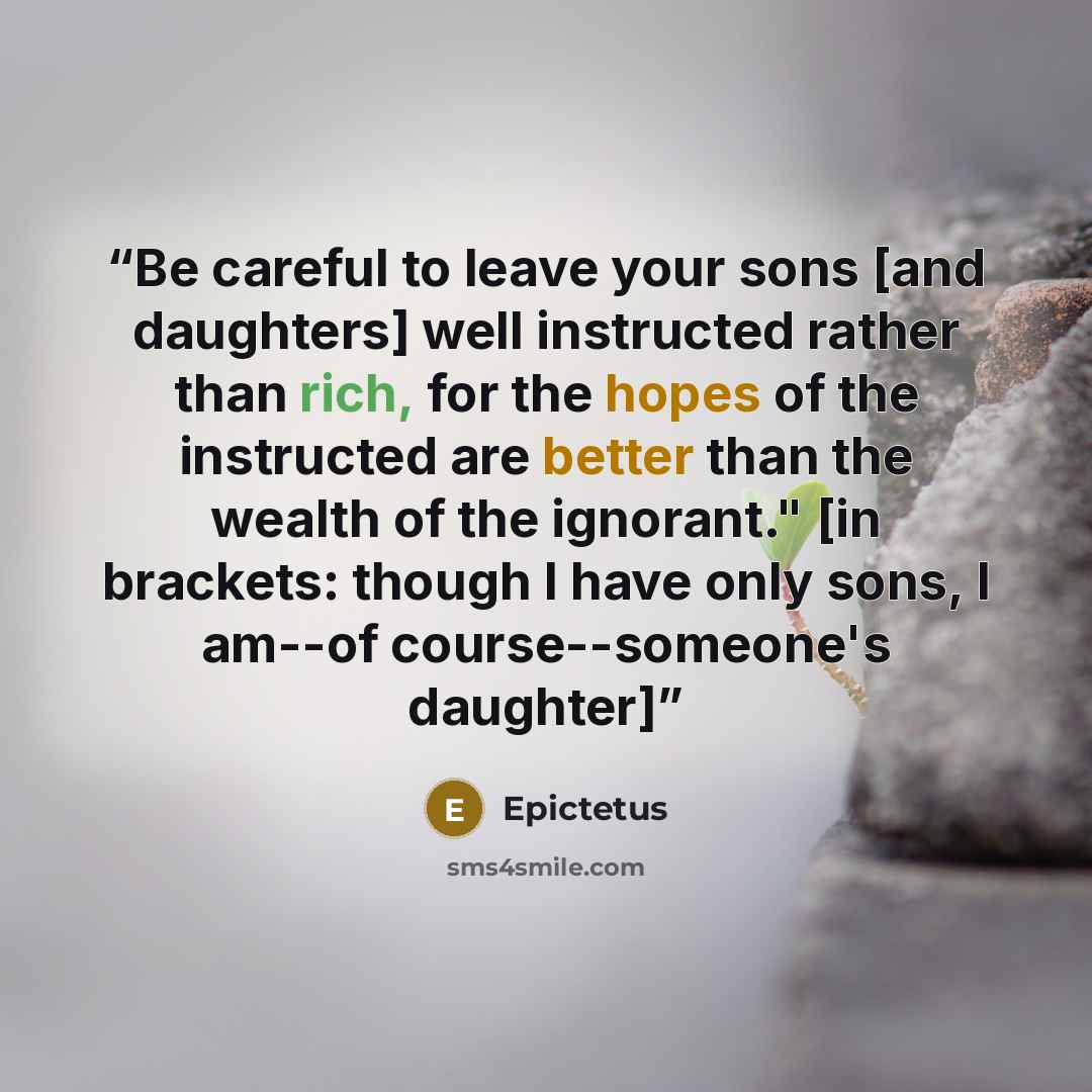 “Be careful to leave your sons [and daughters] well instructed rather than rich, for the hopes of the instructed are better than the wealth of the ignorant." [in brackets: though I have only sons, I am--of course--someone's daughter]” quote by Epictetus