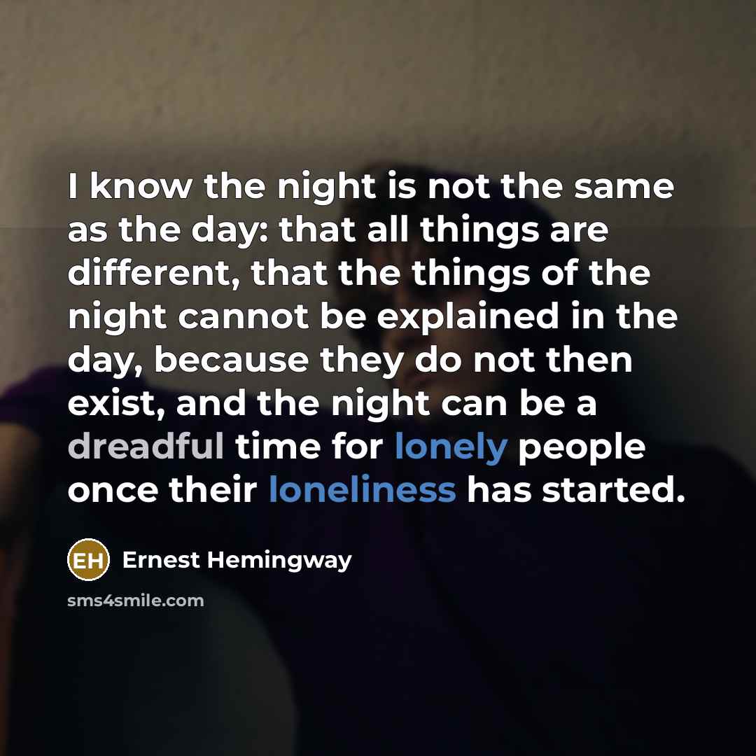 “I know the night is not the same as the day: that all things are different, that the things of the night cannot be explained in the day, because they do not then exist, and the night can be a dreadful time for lonely people once their loneliness has started.” quote by Ernest Hemingway