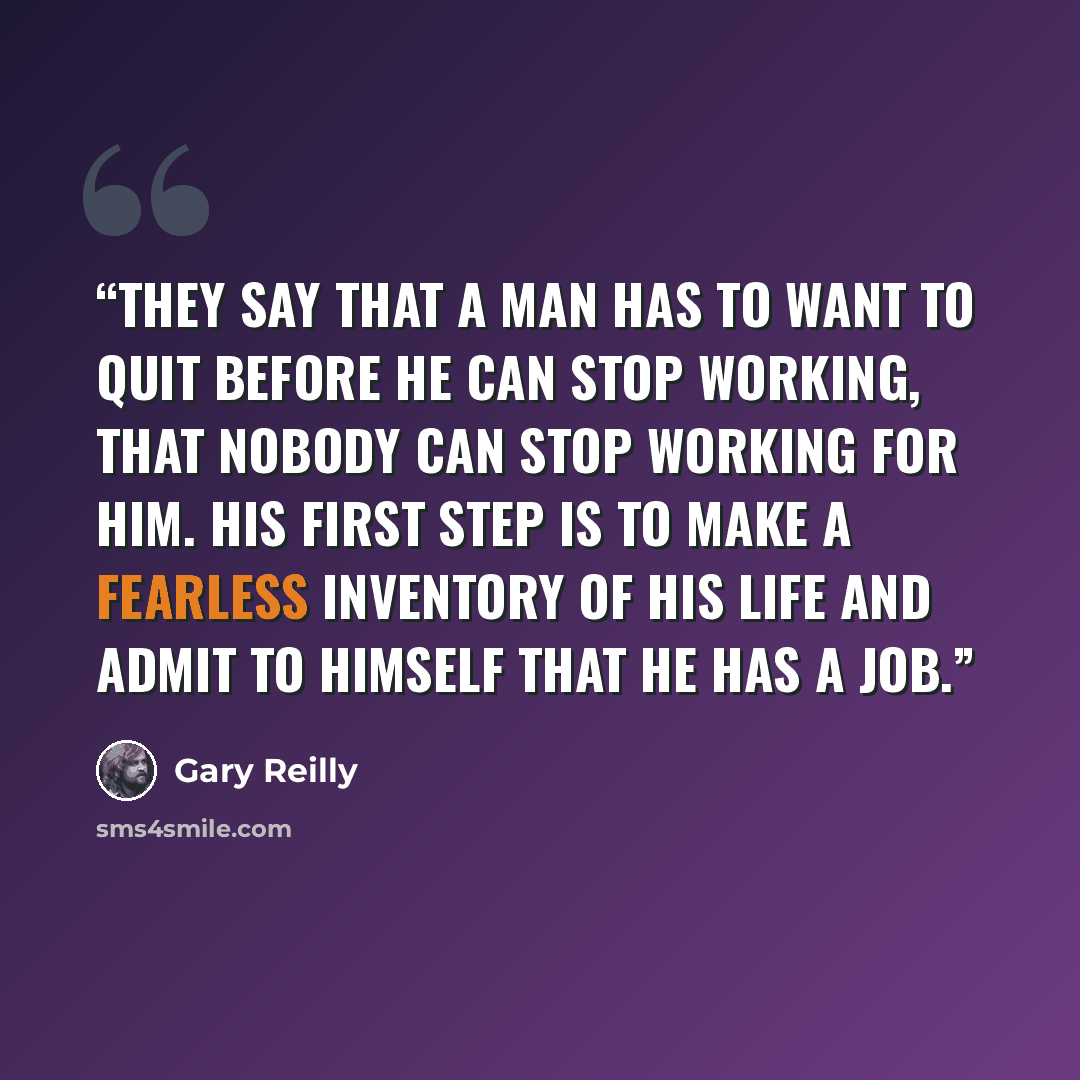 “They say that a man has to want to quit before he can stop working, that nobody can stop working for him. His first step is to make a fearless inventory of his life and admit to himself that he has a job.” quote by Gary Reilly