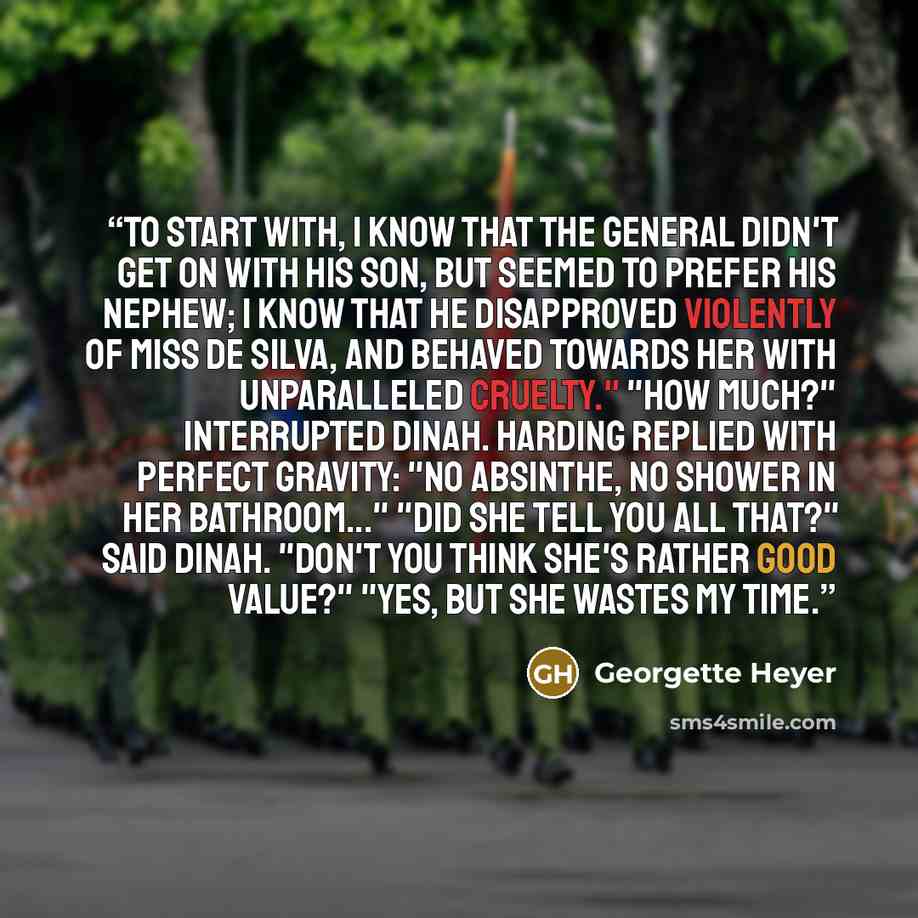 “To start with, I know that the General didn't get on with his son, but seemed to prefer his nephew; I know that he disapproved violently of Miss de Silva, and behaved towards her with unparalleled cruelty." "How much?" interrupted Dinah. Harding replied with perfect gravity: "No absinthe, no…” quote by Georgette Heyer
