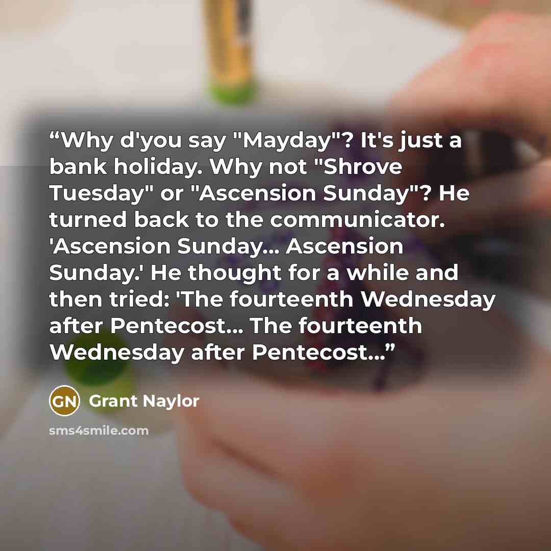 “Why d'you say "Mayday"? It's just a bank holiday. Why not "Shrove Tuesday" or "Ascension Sunday"? He turned back to the communicator. 'Ascension Sunday... Ascension Sunday.' He thought for a while and then tried: 'The fourteenth Wednesday after Pentecost... The fourteenth Wednesday after…” quote by Grant Naylor