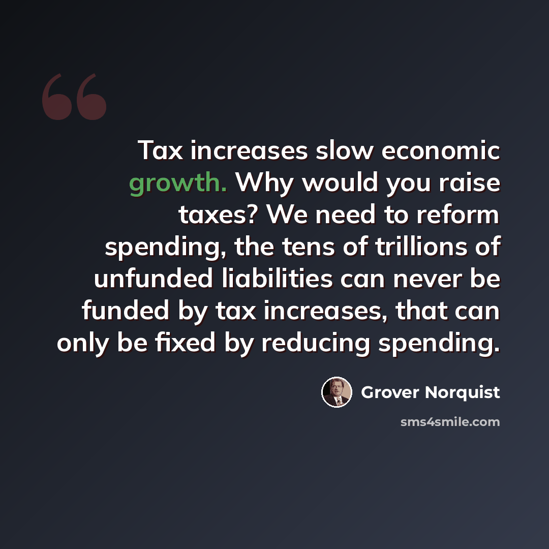 “Tax increases slow economic growth. Why would you raise taxes? We need to reform spending, the tens of trillions of unfunded liabilities can never be funded by tax increases, that can only be fixed by reducing spending.” quote by Grover Norquist