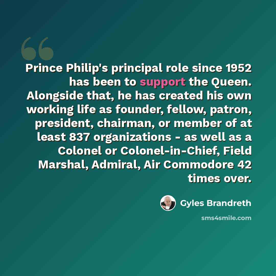 “Prince Philip's principal role since 1952 has been to support the Queen. Alongside that, he has created his own working life as founder, fellow, patron, president, chairman, or member of at least 837 organizations - as well as a Colonel or Colonel-in-Chief, Field Marshal, Admiral, Air Commodore 42…” quote by Gyles Brandreth