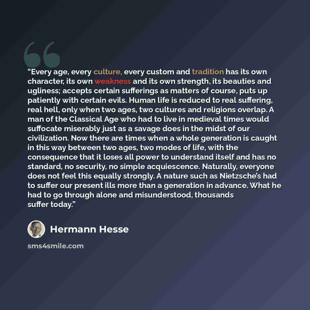 “Every age, every culture, every custom and tradition has its own character, its own weakness and its own strength, its beauties and ugliness; accepts certain sufferings as matters of course, puts up patiently with certain evils. Human life is reduced to real suffering, real hell, only when two…” quote by Hermann Hesse