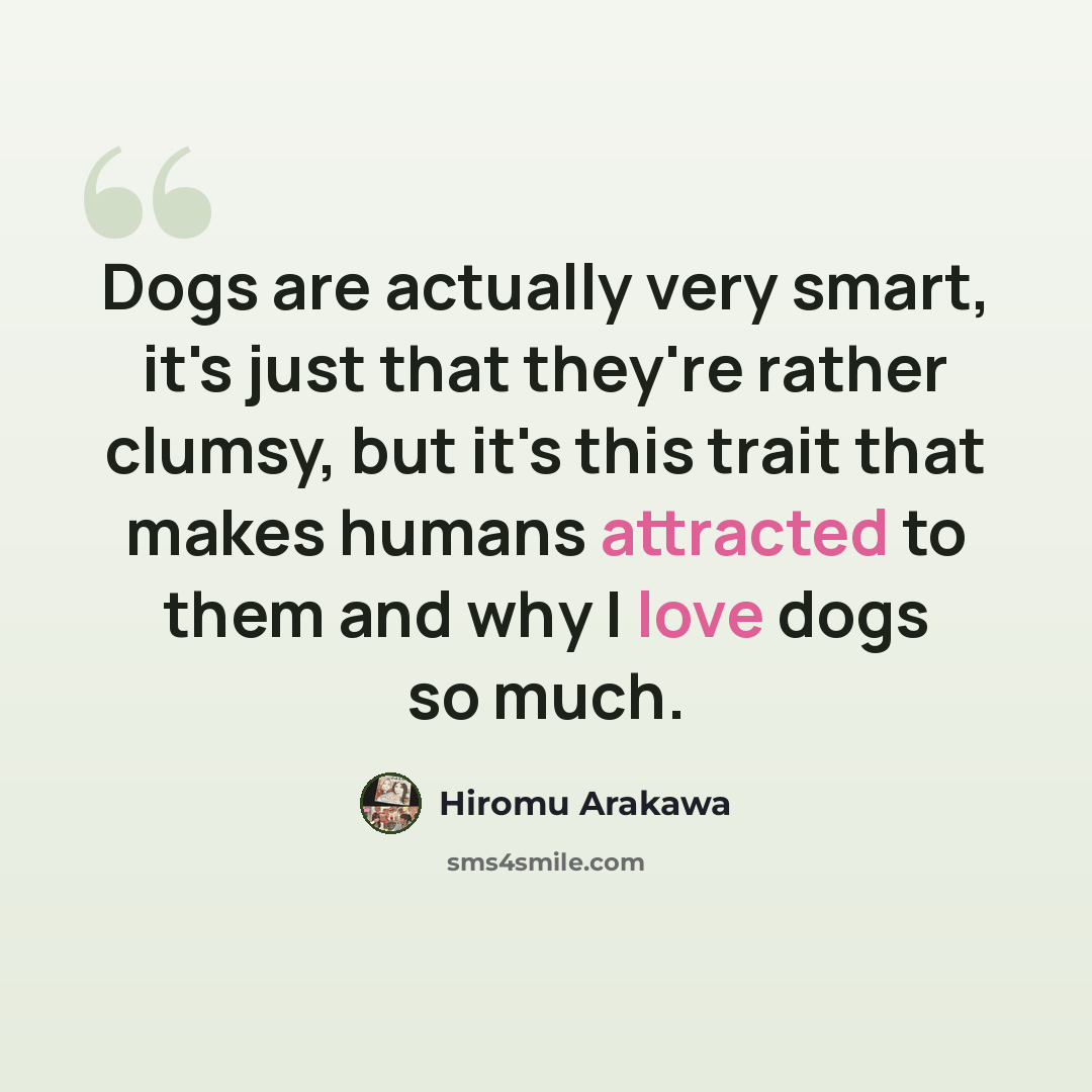 “Dogs are actually very smart, it's just that they're rather clumsy, but it's this trait that makes humans attracted to them and why I love dogs so much.” quote by Hiromu Arakawa