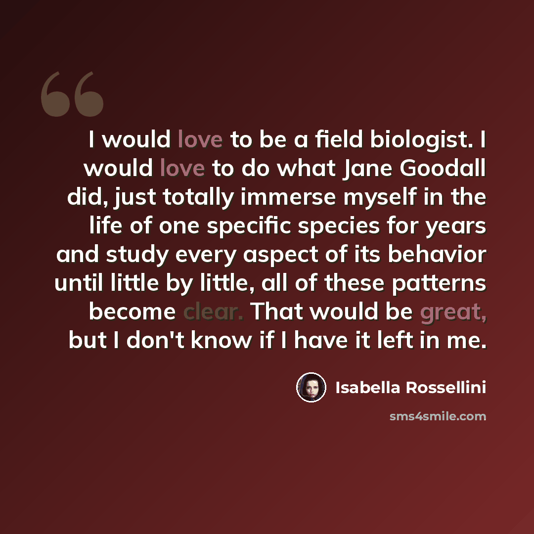 “I would love to be a field biologist. I would love to do what Jane Goodall did, just totally immerse myself in the life of one specific species for years and study every aspect of its behavior until little by little, all of these patterns become clear. That would be great, but I don't know if I…” quote by Isabella Rossellini