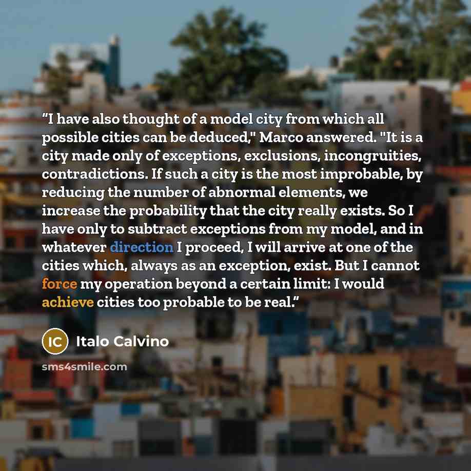 “I have also thought of a model city from which all possible cities can be deduced," Marco answered. "It is a city made only of exceptions, exclusions, incongruities, contradictions. If such a city is the most improbable, by reducing the number of abnormal elements, we increase the probability that…” quote by Italo Calvino