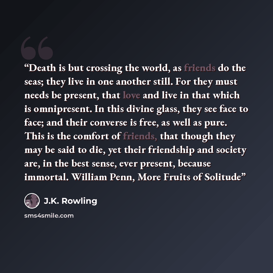 “Death is but crossing the world, as friends do the seas; they live in one another still. For they must needs be present, that love and live in that which is omnipresent. In this divine glass, they see face to face; and their converse is free, as well as pure. This is the comfort of friends, that…” quote by J.K. Rowling