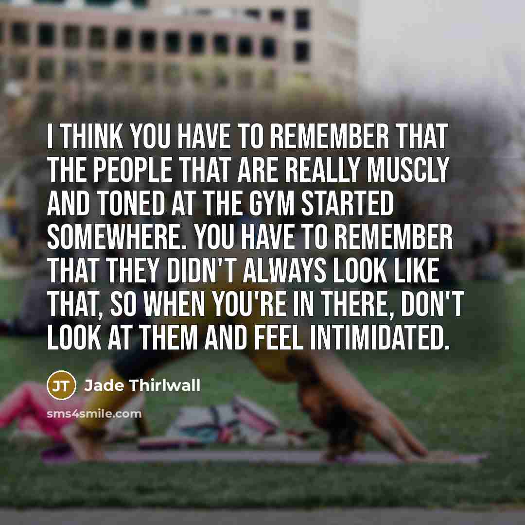 “I think you have to remember that the people that are really muscly and toned at the gym started somewhere. You have to remember that they didn't always look like that, so when you're in there, don't look at them and feel intimidated.” quote by Jade Thirlwall